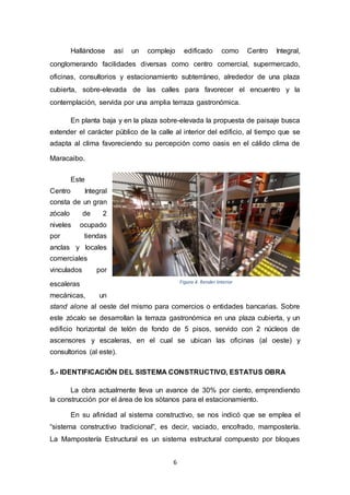 6
Hallándose así un complejo edificado como Centro Integral,
conglomerando facilidades diversas como centro comercial, supermercado,
oficinas, consultorios y estacionamiento subterráneo, alrededor de una plaza
cubierta, sobre-elevada de las calles para favorecer el encuentro y la
contemplación, servida por una amplia terraza gastronómica.
En planta baja y en la plaza sobre-elevada la propuesta de paisaje busca
extender el carácter público de la calle al interior del edificio, al tiempo que se
adapta al clima favoreciendo su percepción como oasis en el cálido clima de
Maracaibo.
Este
Centro Integral
consta de un gran
zócalo de 2
niveles ocupado
por tiendas
anclas y locales
comerciales
vinculados por
escaleras
mecánicas, un
stand alone al oeste del mismo para comercios o entidades bancarias. Sobre
este zócalo se desarrollan la terraza gastronómica en una plaza cubierta, y un
edificio horizontal de telón de fondo de 5 pisos, servido con 2 núcleos de
ascensores y escaleras, en el cual se ubican las oficinas (al oeste) y
consultorios (al este).
5.- IDENTIFICACIÓN DEL SISTEMA CONSTRUCTIVO, ESTATUS OBRA
La obra actualmente lleva un avance de 30% por ciento, emprendiendo
la construcción por el área de los sótanos para el estacionamiento.
En su afinidad al sistema constructivo, se nos indicó que se emplea el
“sistema constructivo tradicional”, es decir, vaciado, encofrado, mampostería.
La Mampostería Estructural es un sistema estructural compuesto por bloques
Figura 4. Render Interior
 
