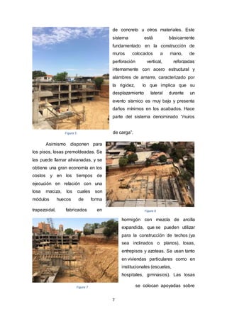 7
de concreto u otros materiales. Este
sistema está básicamente
fundamentado en la construcción de
muros colocados a mano, de
perforación vertical, reforzadas
internamente con acero estructural y
alambres de amarre, caracterizado por
la rigidez, lo que implica que su
desplazamiento lateral durante un
evento sísmico es muy bajo y presenta
daños mínimos en los acabados. Hace
parte del sistema denominado “muros
de carga”.
Asimismo disponen para
los pisos, losas premoldeadas. Se
las puede llamar alivianadas, y se
obtiene una gran economía en los
costos y en los tiempos de
ejecución en relación con una
losa maciza, los cuales son
módulos huecos de forma
trapezoidal, fabricados en
hormigón con mezcla de arcilla
expandida, que se pueden utilizar
para la construcción de techos (ya
sea inclinados o planos), losas,
entrepisos y azoteas. Se usan tanto
en viviendas particulares como en
institucionales (escuelas,
hospitales, gimnasios). Las losas
se colocan apoyadas sobre
Figura 6
Figura 5
Figura 7
 