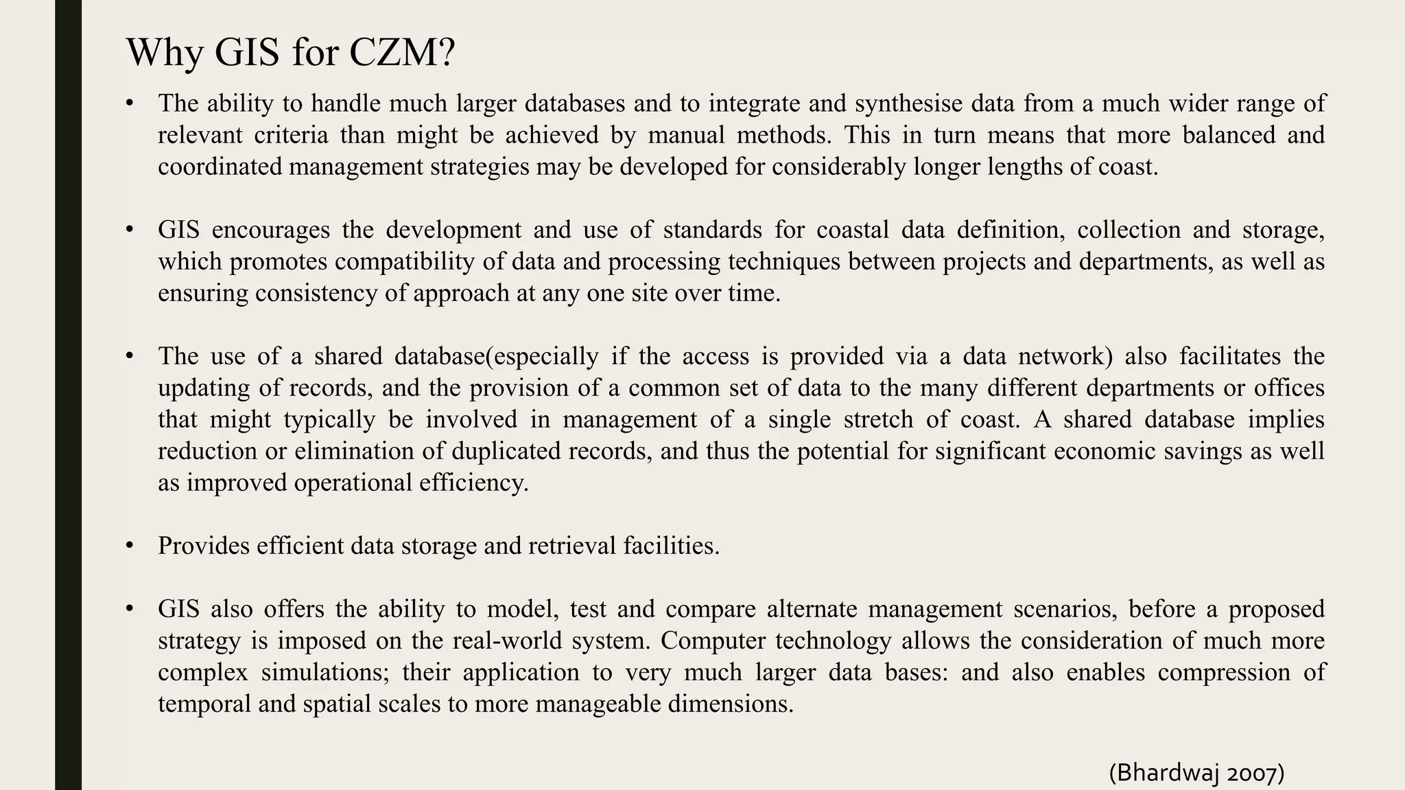 Why GIS for CZM?
• The ability to handle much larger databases and to integrate and synthesise data from a much wider range of
relevant criteria than might be achieved by manual methods. This in turn means that more balanced and
coordinated management strategies may be developed for considerably longer lengths of coast.
• GIS encourages the development and use of standards for coastal data definition, collection and storage,
which promotes compatibility of data and processing techniques between projects and departments, as well as
ensuring consistency of approach at any one site over time.
• The use of a shared database(especially if the access is provided via a data network) also facilitates the
updating of records, and the provision of a common set of data to the many different departments or offices
that might typically be involved in management of a single stretch of coast. A shared database implies
reduction or elimination of duplicated records, and thus the potential for significant economic savings as well
as improved operational efficiency.
• Provides efficient data storage and retrieval facilities.
• GIS also offers the ability to model, test and compare alternate management scenarios, before a proposed
strategy is imposed on the real-world system. Computer technology allows the consideration of much more
complex simulations; their application to very much larger data bases: and also enables compression of
temporal and spatial scales to more manageable dimensions.
(Bhardwaj 2007)
 