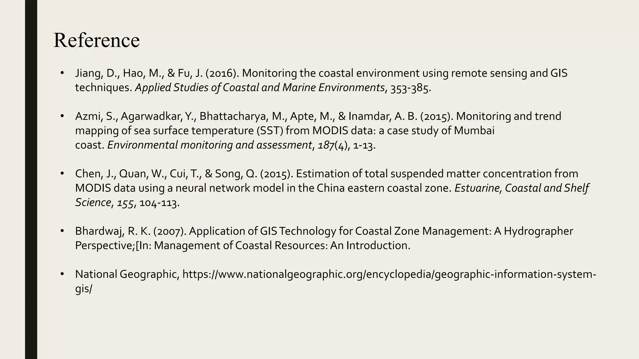 Reference
• Jiang, D., Hao, M., & Fu, J. (2016). Monitoring the coastal environment using remote sensing and GIS
techniques. Applied Studies of Coastal and Marine Environments, 353-385.
• Azmi, S., Agarwadkar,Y., Bhattacharya, M., Apte, M., & Inamdar, A. B. (2015). Monitoring and trend
mapping of sea surface temperature (SST) from MODIS data: a case study of Mumbai
coast. Environmental monitoring and assessment, 187(4), 1-13.
• Chen, J., Quan,W., Cui,T., & Song, Q. (2015). Estimation of total suspended matter concentration from
MODIS data using a neural network model in the China eastern coastal zone. Estuarine, Coastal and Shelf
Science, 155, 104-113.
• Bhardwaj, R. K. (2007). Application of GISTechnology for Coastal Zone Management: A Hydrographer
Perspective;[In: Management of Coastal Resources:An Introduction.
• National Geographic, https://www.nationalgeographic.org/encyclopedia/geographic-information-system-
gis/
 
