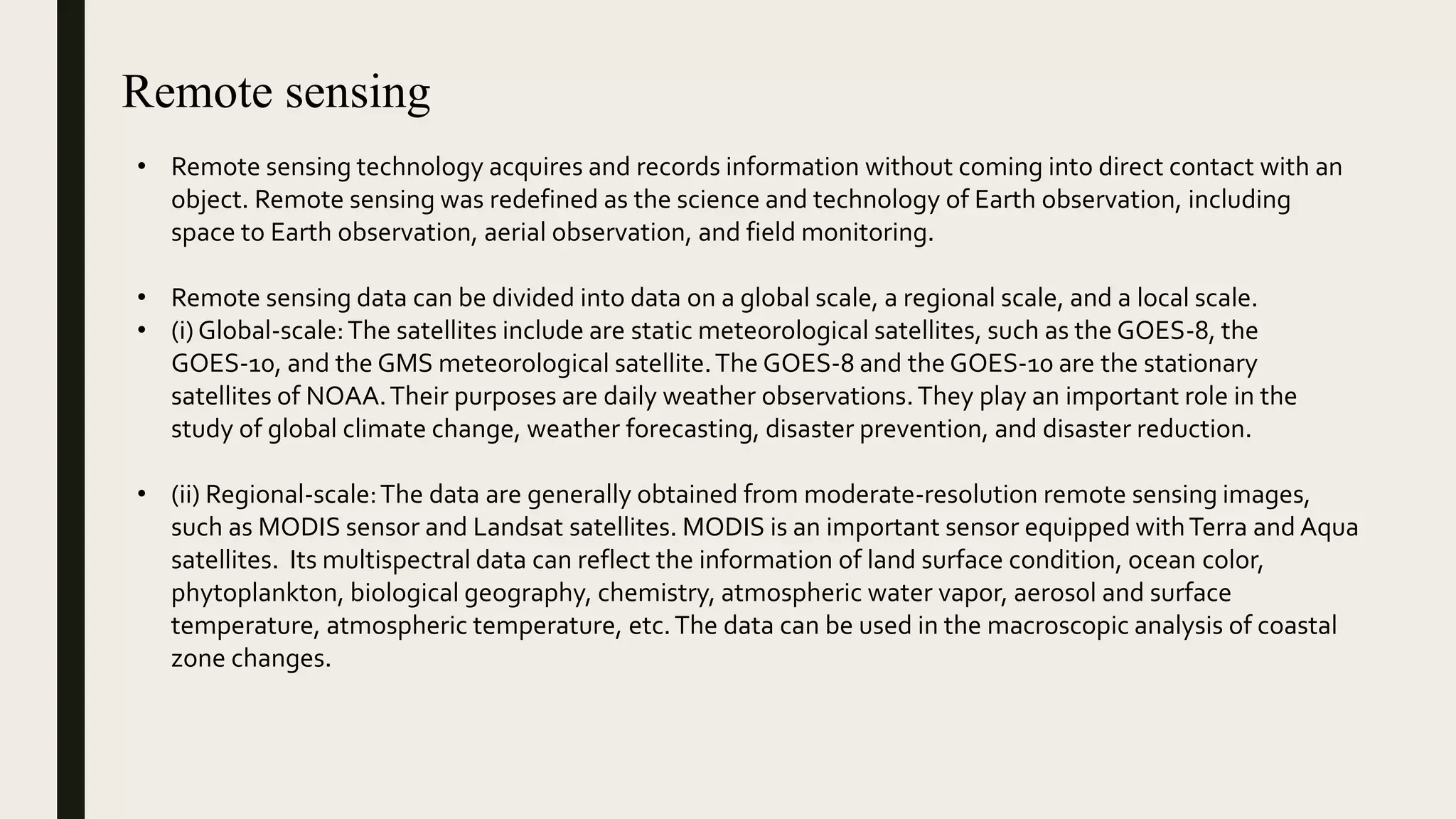 Remote sensing
• Remote sensing technology acquires and records information without coming into direct contact with an
object. Remote sensing was redefined as the science and technology of Earth observation, including
space to Earth observation, aerial observation, and field monitoring.
• Remote sensing data can be divided into data on a global scale, a regional scale, and a local scale.
• (i) Global-scale:The satellites include are static meteorological satellites, such as the GOES-8, the
GOES-10, and the GMS meteorological satellite.The GOES-8 and the GOES-10 are the stationary
satellites of NOAA.Their purposes are daily weather observations.They play an important role in the
study of global climate change, weather forecasting, disaster prevention, and disaster reduction.
• (ii) Regional-scale:The data are generally obtained from moderate-resolution remote sensing images,
such as MODIS sensor and Landsat satellites. MODIS is an important sensor equipped withTerra and Aqua
satellites. Its multispectral data can reflect the information of land surface condition, ocean color,
phytoplankton, biological geography, chemistry, atmospheric water vapor, aerosol and surface
temperature, atmospheric temperature, etc.The data can be used in the macroscopic analysis of coastal
zone changes.
 