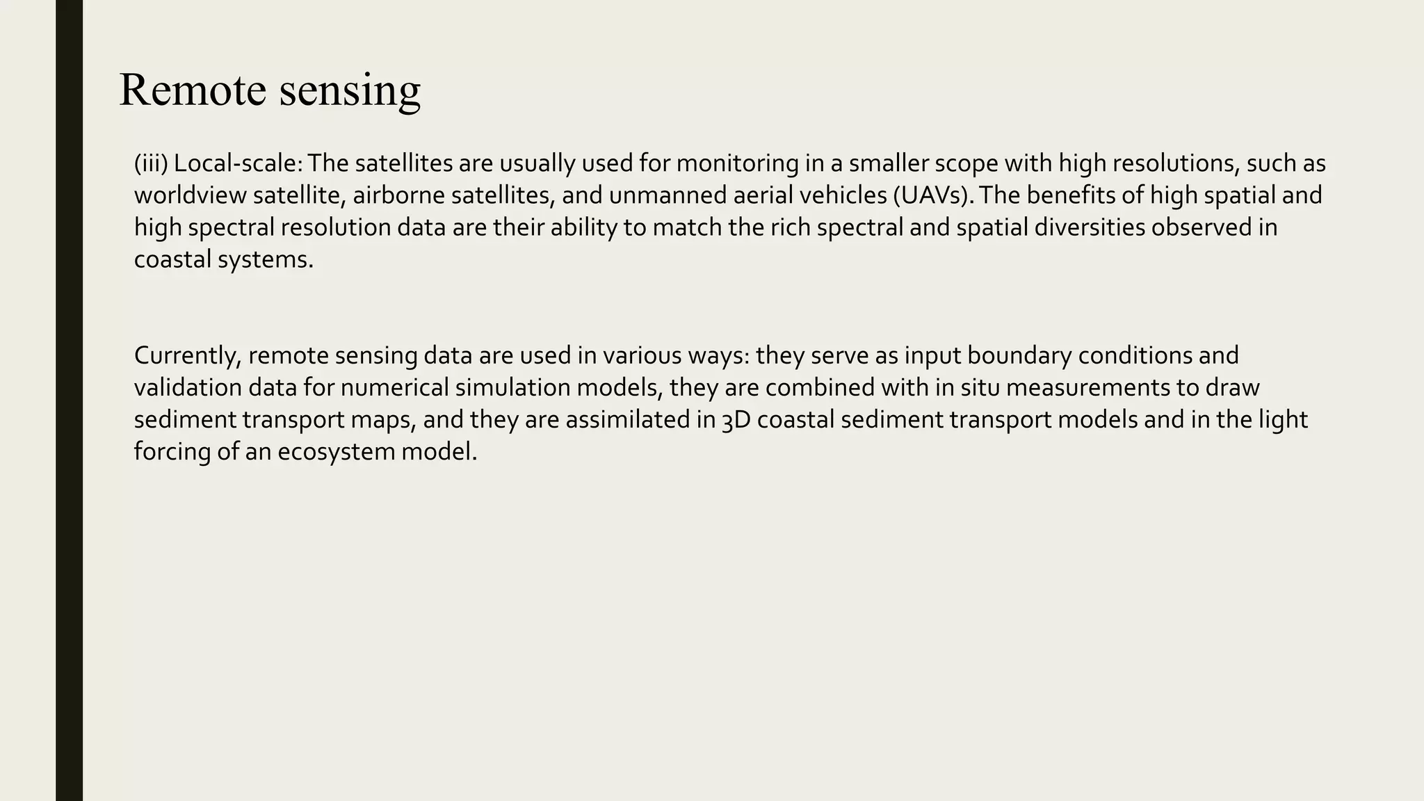 Remote sensing
(iii) Local-scale:The satellites are usually used for monitoring in a smaller scope with high resolutions, such as
worldview satellite, airborne satellites, and unmanned aerial vehicles (UAVs).The benefits of high spatial and
high spectral resolution data are their ability to match the rich spectral and spatial diversities observed in
coastal systems.
Currently, remote sensing data are used in various ways: they serve as input boundary conditions and
validation data for numerical simulation models, they are combined with in situ measurements to draw
sediment transport maps, and they are assimilated in 3D coastal sediment transport models and in the light
forcing of an ecosystem model.
 