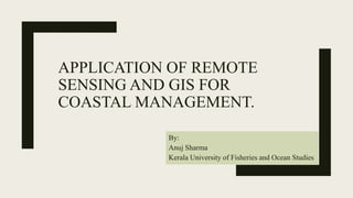 APPLICATION OF REMOTE
SENSING AND GIS FOR
COASTAL MANAGEMENT.
By:
Anuj Sharma
Kerala University of Fisheries and Ocean Studies
 