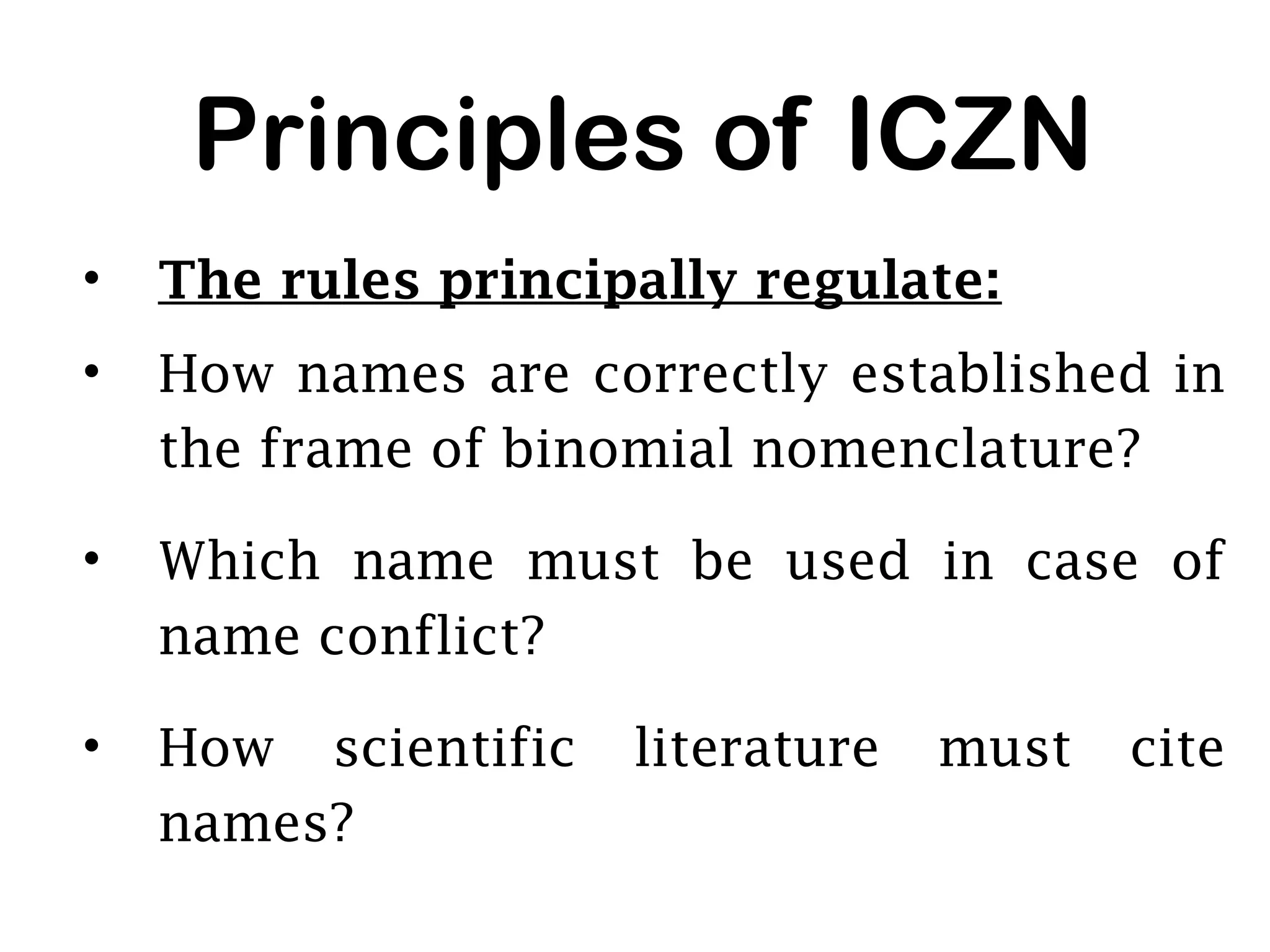 Principles of ICZN
• The rules principally regulate:
• How names are correctly established in
the frame of binomial nomenclature?
• Which name must be used in case of
name conflict?
• How scientific literature must cite
names?
 