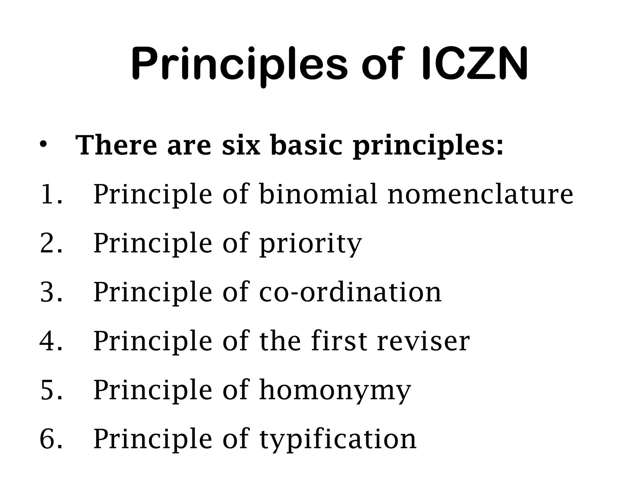 Principles of ICZN
• There are six basic principles:
1. Principle of binomial nomenclature
2. Principle of priority
3. Principle of co-ordination
4. Principle of the first reviser
5. Principle of homonymy
6. Principle of typification
 