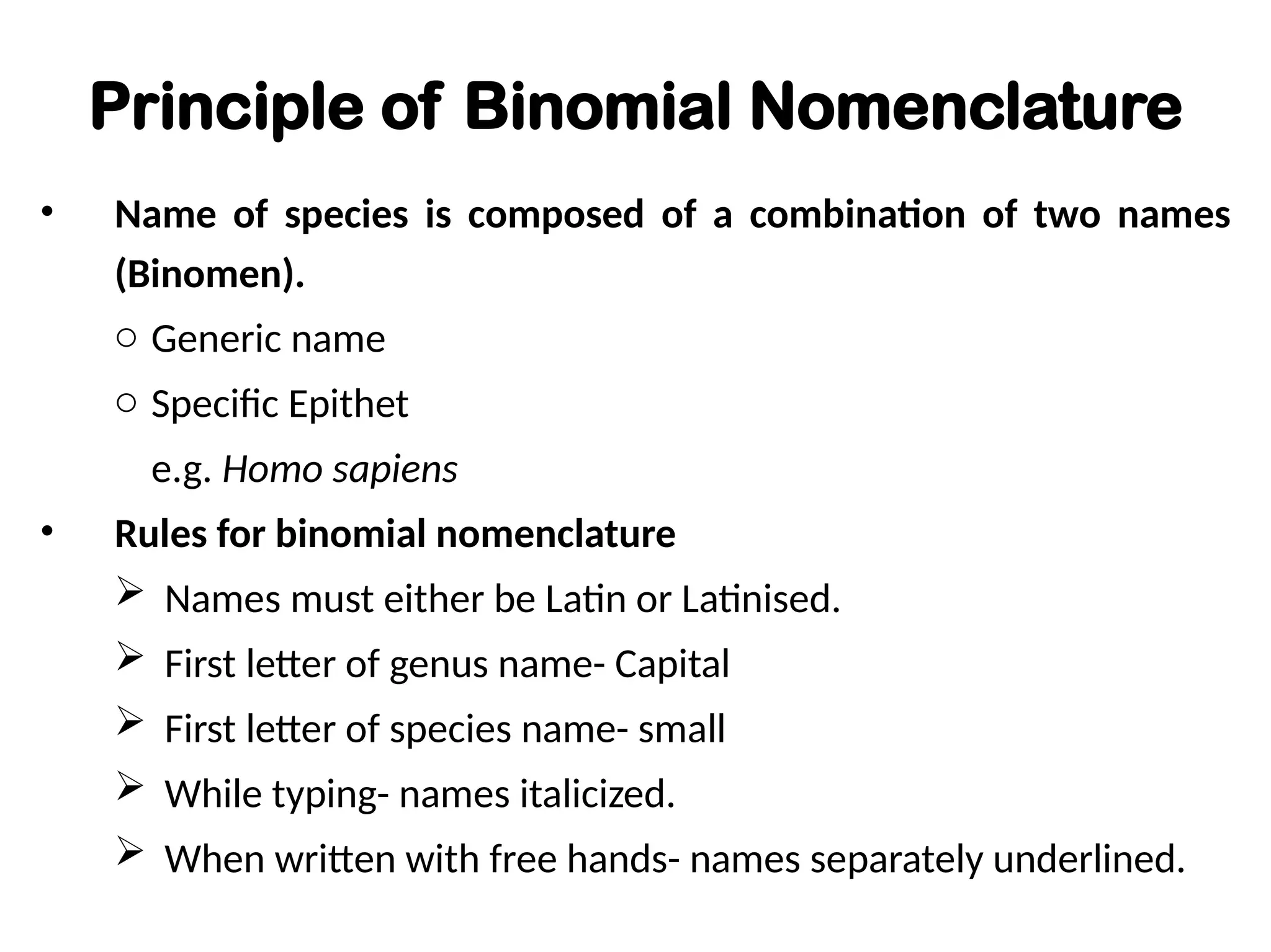 Principle of Binomial Nomenclature
• Name of species is composed of a combination of two names
(Binomen).
o Generic name
o Specific Epithet
e.g. Homo sapiens
• Rules for binomial nomenclature
 Names must either be Latin or Latinised.
 First letter of genus name- Capital
 First letter of species name- small
 While typing- names italicized.
 When written with free hands- names separately underlined.
 
