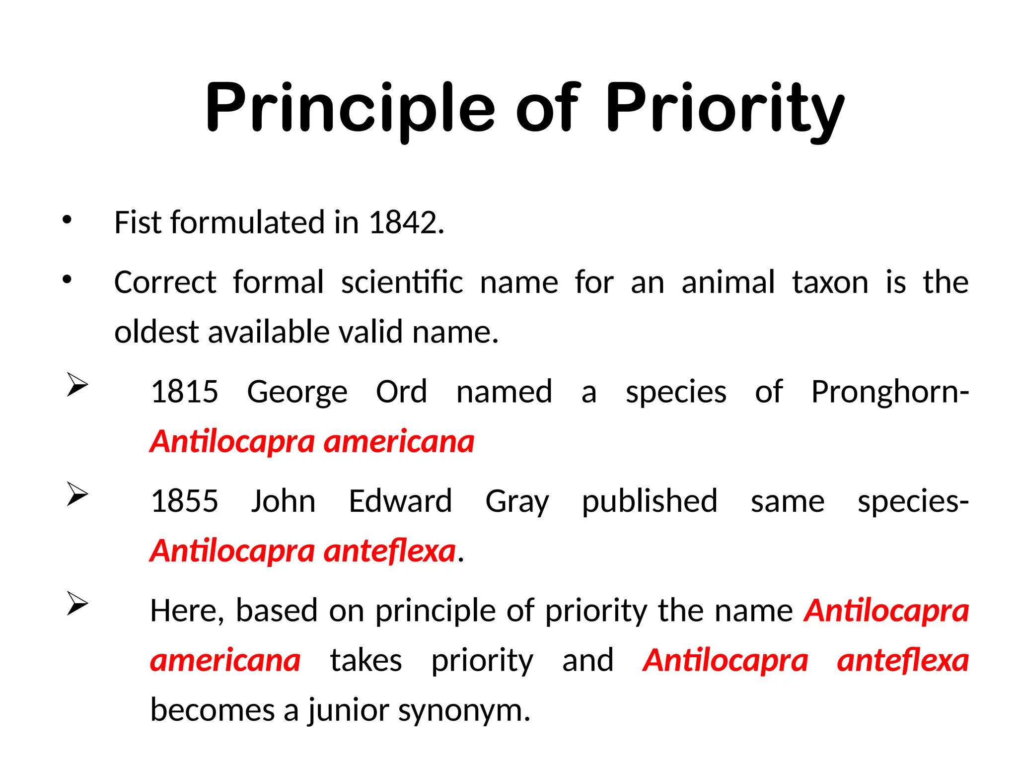Principle of Priority
• Fist formulated in 1842.
• Correct formal scientific name for an animal taxon is the
oldest available valid name.
 1815 George Ord named a species of Pronghorn-
Antilocapra americana
 1855 John Edward Gray published same species-
Antilocapra anteflexa.
 Here, based on principle of priority the name Antilocapra
americana takes priority and Antilocapra anteflexa
becomes a junior synonym.
 