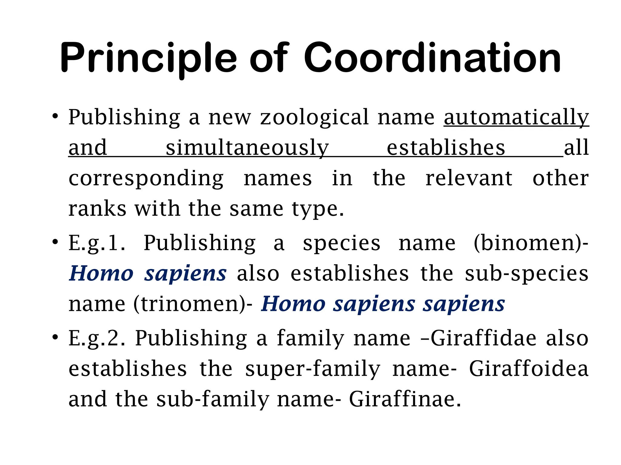 Principle of Coordination
• Publishing a new zoological name automatically
and simultaneously establishes all
corresponding names in the relevant other
ranks with the same type.
• E.g.1. Publishing a species name (binomen)-
Homo sapiens also establishes the sub-species
name (trinomen)- Homo sapiens sapiens
• E.g.2. Publishing a family name –Giraffidae also
establishes the super-family name- Giraffoidea
and the sub-family name- Giraffinae.
 