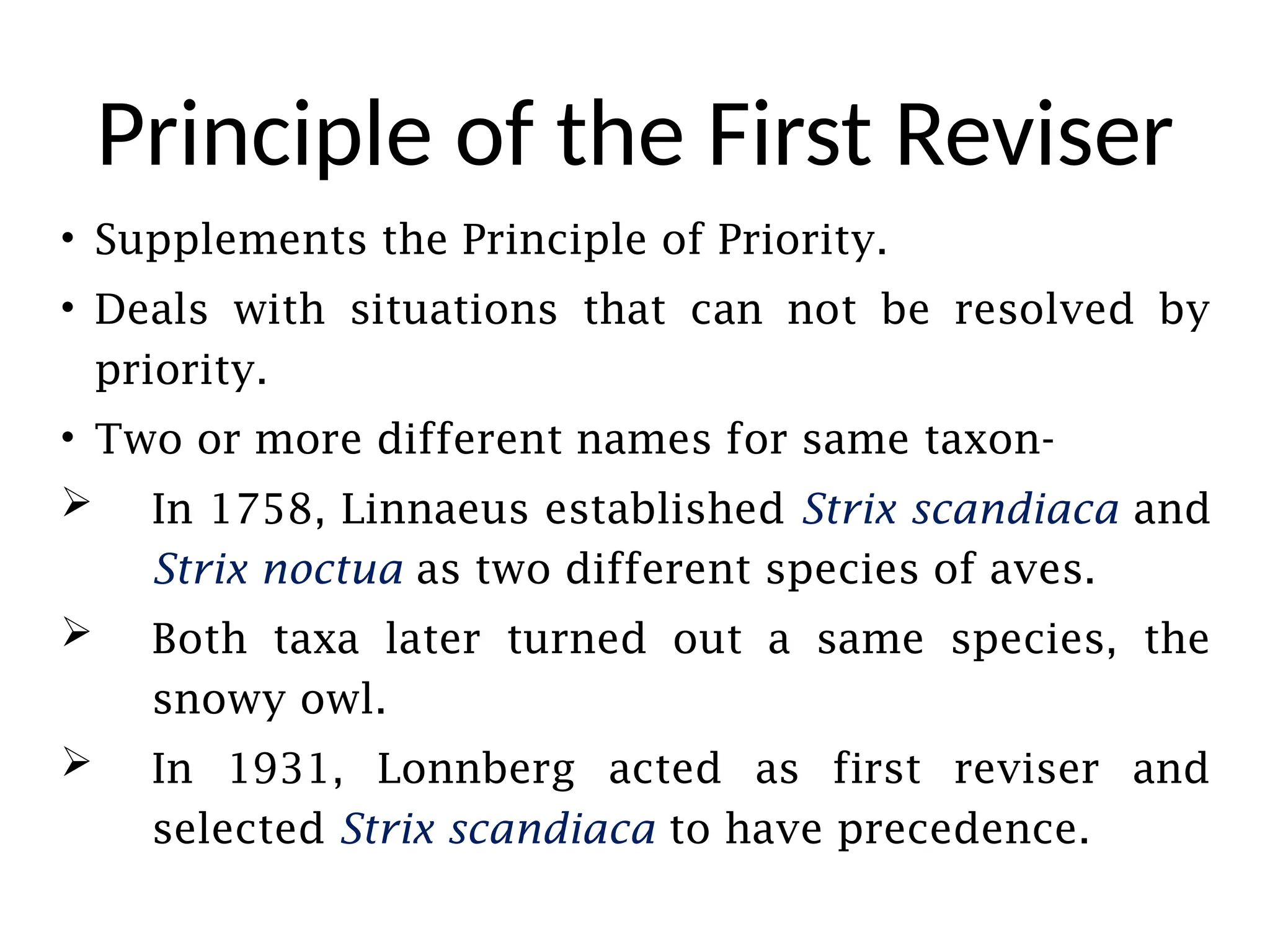 Principle of the First Reviser
• Supplements the Principle of Priority.
• Deals with situations that can not be resolved by
priority.
• Two or more different names for same taxon-
 In 1758, Linnaeus established Strix scandiaca and
Strix noctua as two different species of aves.
 Both taxa later turned out a same species, the
snowy owl.
 In 1931, Lonnberg acted as first reviser and
selected Strix scandiaca to have precedence.
 