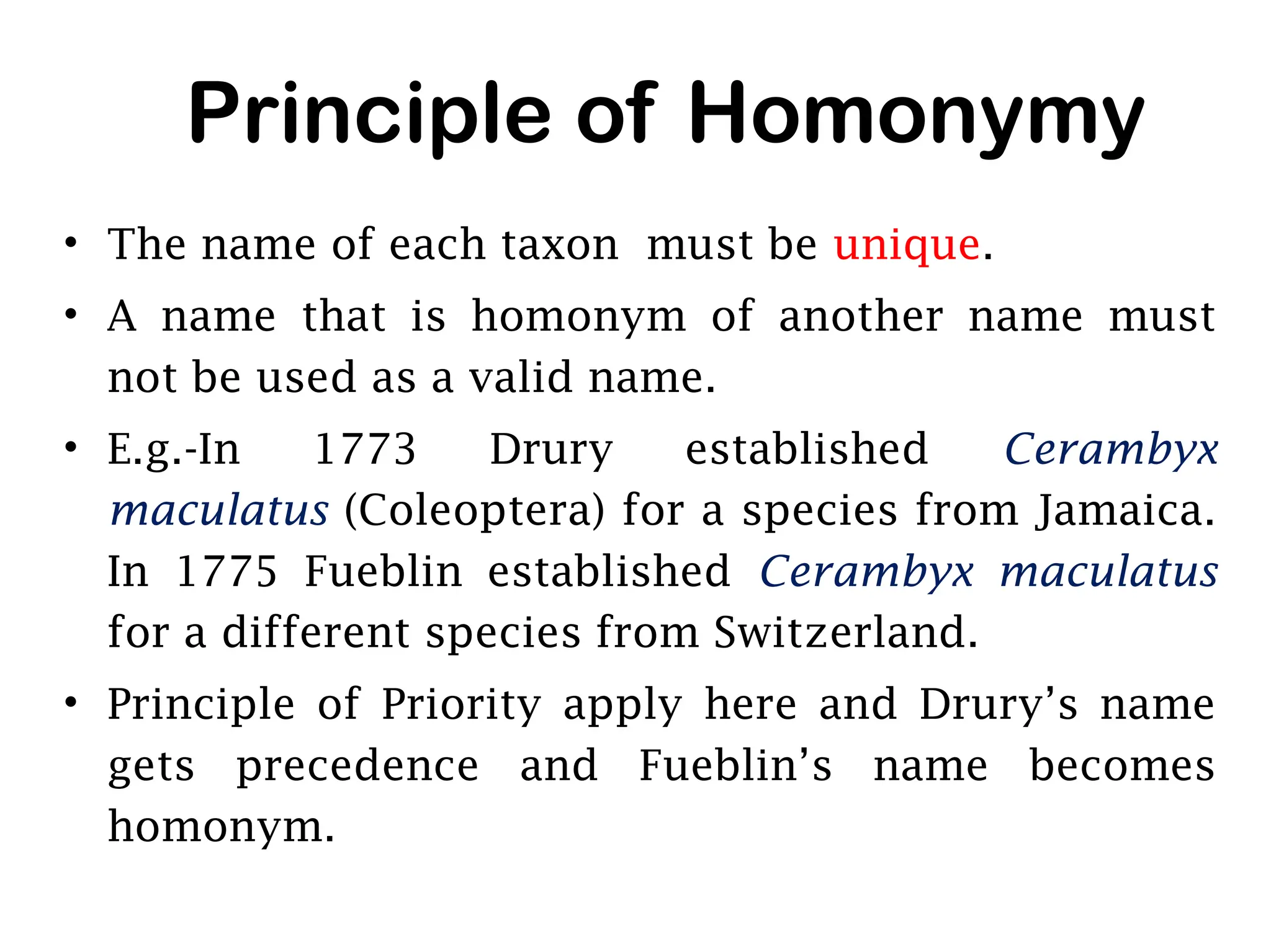 Principle of Homonymy
• The name of each taxon must be unique.
• A name that is homonym of another name must
not be used as a valid name.
• E.g.-In 1773 Drury established Cerambyx
maculatus (Coleoptera) for a species from Jamaica.
In 1775 Fueblin established Cerambyx maculatus
for a different species from Switzerland.
• Principle of Priority apply here and Drury’s name
gets precedence and Fueblin’s name becomes
homonym.
 