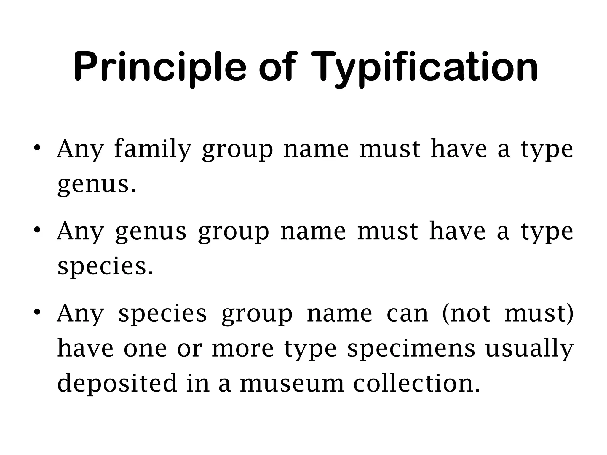 Principle of Typification
• Any family group name must have a type
genus.
• Any genus group name must have a type
species.
• Any species group name can (not must)
have one or more type specimens usually
deposited in a museum collection.
 