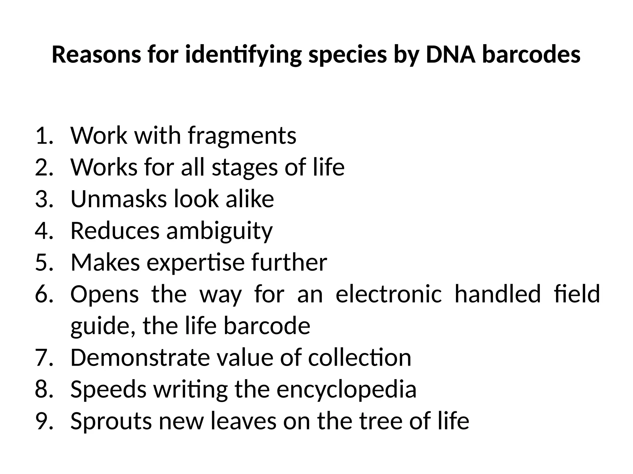 Reasons for identifying species by DNA barcodes
1. Work with fragments
2. Works for all stages of life
3. Unmasks look alike
4. Reduces ambiguity
5. Makes expertise further
6. Opens the way for an electronic handled field
guide, the life barcode
7. Demonstrate value of collection
8. Speeds writing the encyclopedia
9. Sprouts new leaves on the tree of life
 
