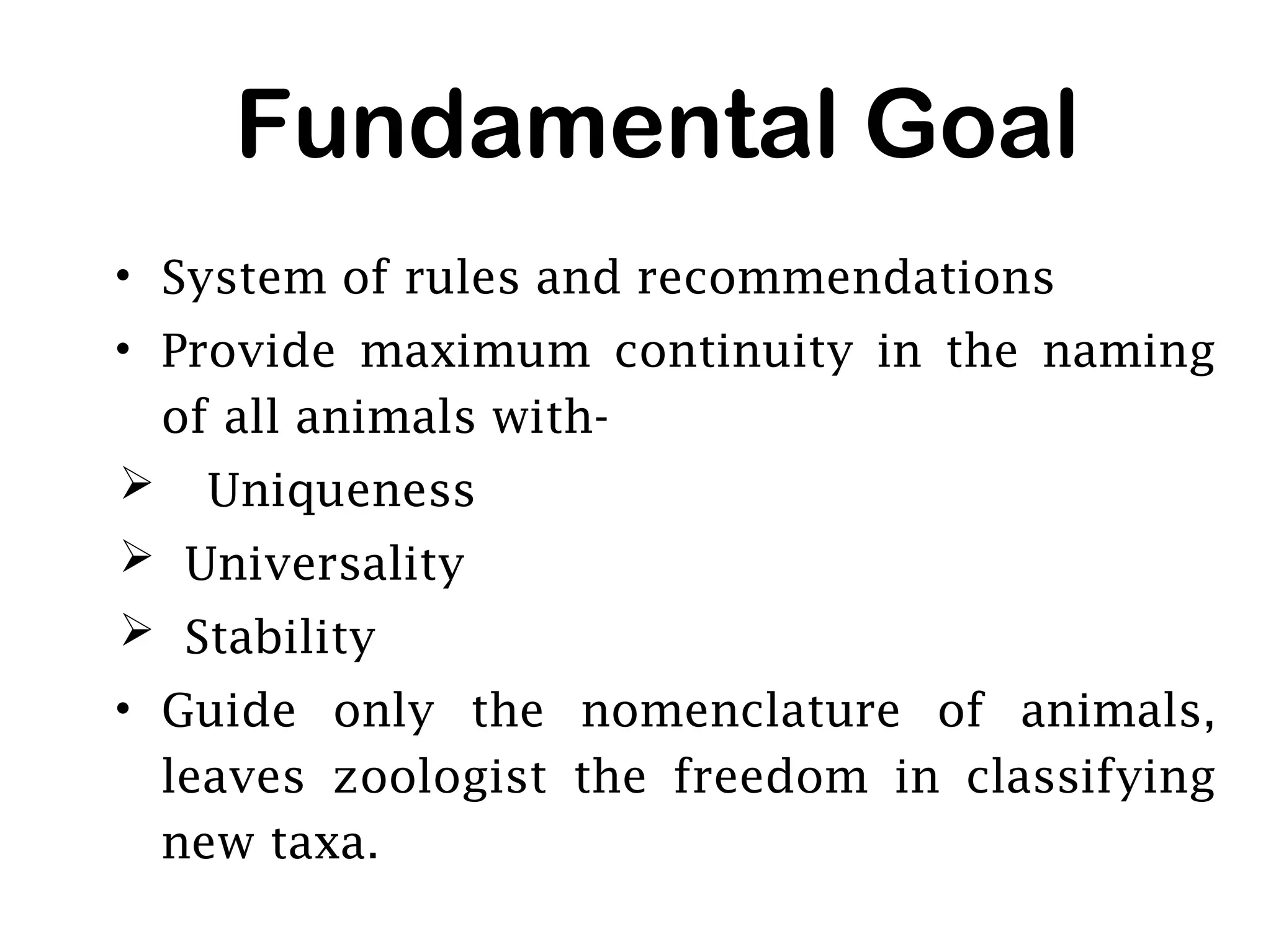 Fundamental Goal
• System of rules and recommendations
• Provide maximum continuity in the naming
of all animals with-
 Uniqueness
 Universality
 Stability
• Guide only the nomenclature of animals,
leaves zoologist the freedom in classifying
new taxa.
 