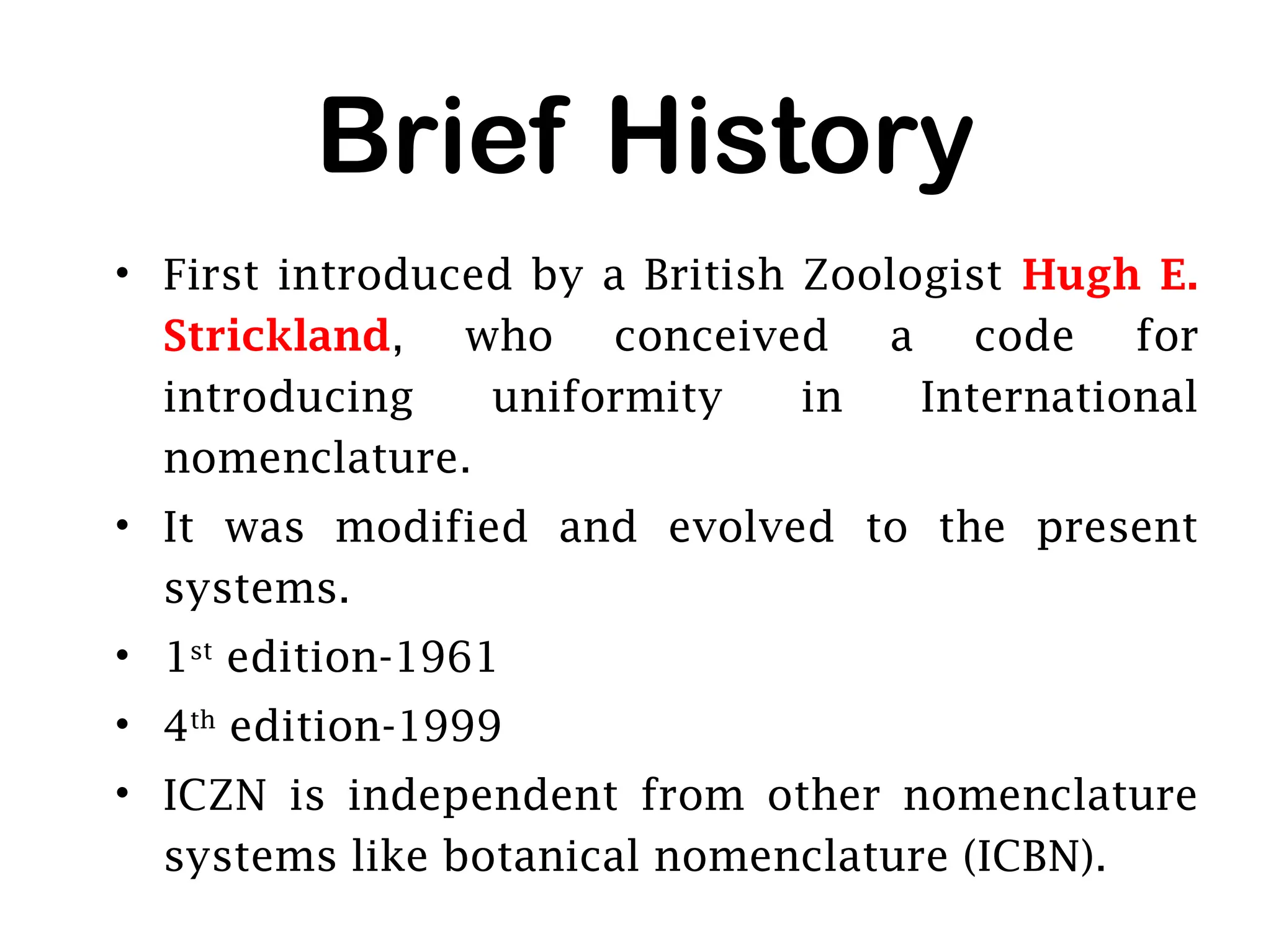 Brief History
• First introduced by a British Zoologist Hugh E.
Strickland, who conceived a code for
introducing uniformity in International
nomenclature.
• It was modified and evolved to the present
systems.
• 1st
edition-1961
• 4th
edition-1999
• ICZN is independent from other nomenclature
systems like botanical nomenclature (ICBN).
 
