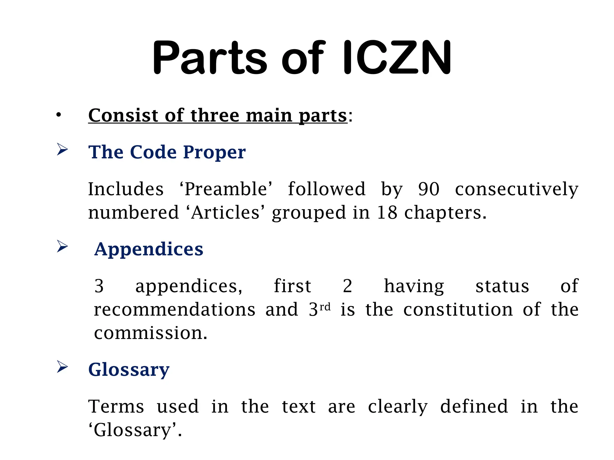 Parts of ICZN
• Consist of three main parts:
 The Code Proper
Includes ‘Preamble’ followed by 90 consecutively
numbered ‘Articles’ grouped in 18 chapters.
 Appendices
3 appendices, first 2 having status of
recommendations and 3rd
is the constitution of the
commission.
 Glossary
Terms used in the text are clearly defined in the
‘Glossary’.
 