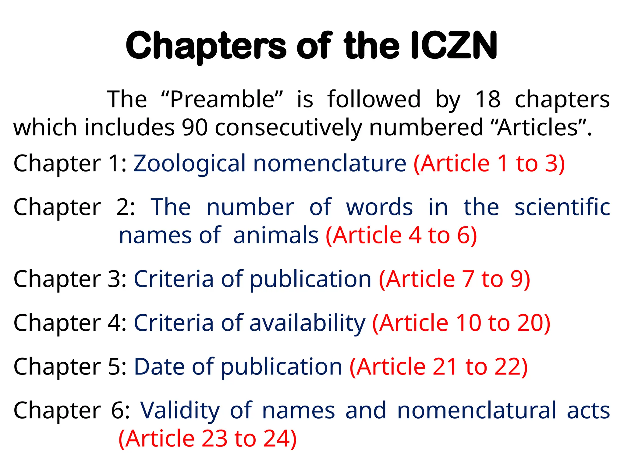 Chapters of the ICZN
The “Preamble” is followed by 18 chapters
which includes 90 consecutively numbered “Articles”.
Chapter 1: Zoological nomenclature (Article 1 to 3)
Chapter 2: The number of words in the scientific
names of animals (Article 4 to 6)
Chapter 3: Criteria of publication (Article 7 to 9)
Chapter 4: Criteria of availability (Article 10 to 20)
Chapter 5: Date of publication (Article 21 to 22)
Chapter 6: Validity of names and nomenclatural acts
(Article 23 to 24)
 