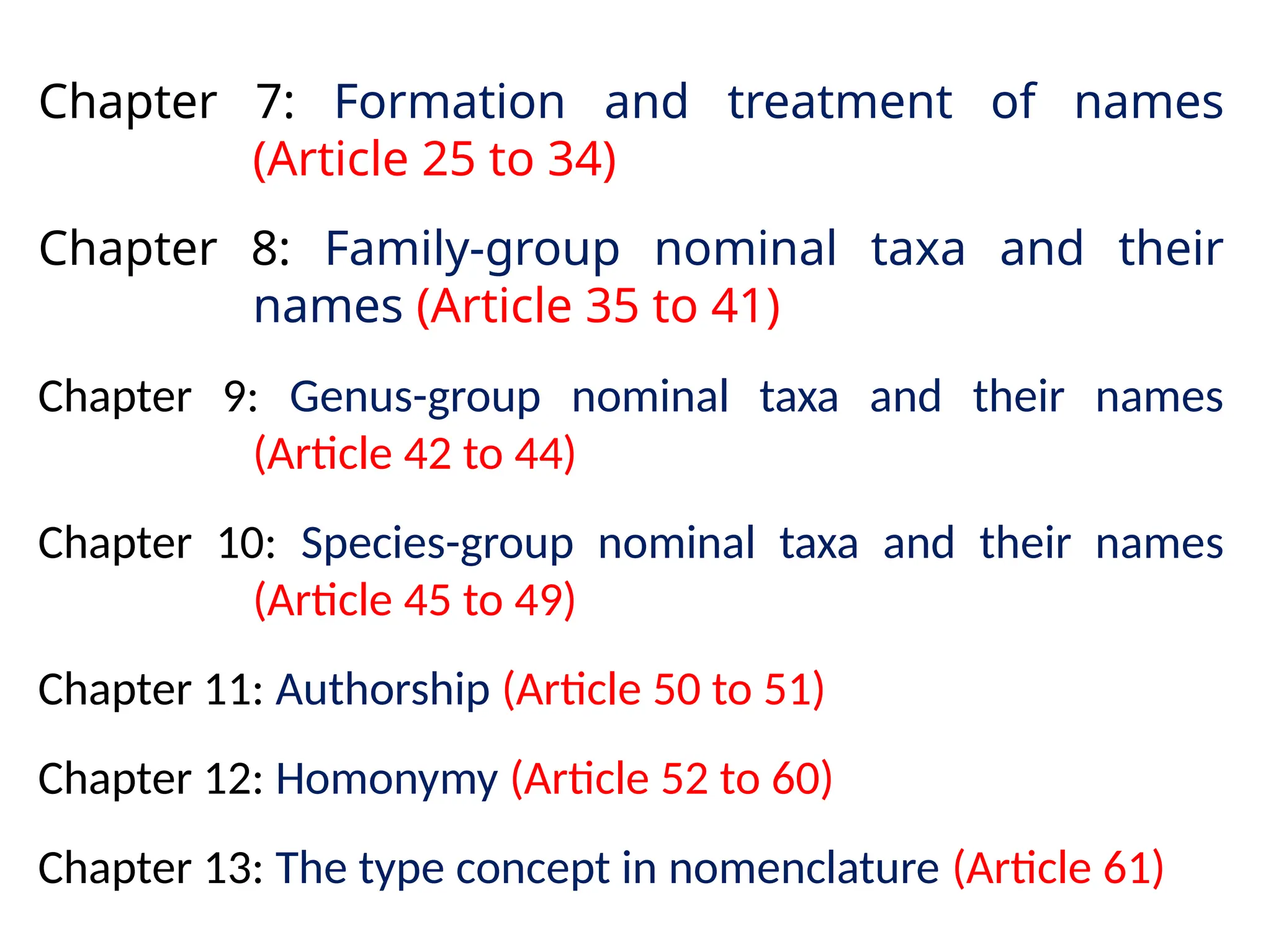 Chapter 7: Formation and treatment of names
(Article 25 to 34)
Chapter 8: Family-group nominal taxa and their
names (Article 35 to 41)
Chapter 9: Genus-group nominal taxa and their names
(Article 42 to 44)
Chapter 10: Species-group nominal taxa and their names
(Article 45 to 49)
Chapter 11: Authorship (Article 50 to 51)
Chapter 12: Homonymy (Article 52 to 60)
Chapter 13: The type concept in nomenclature (Article 61)
 