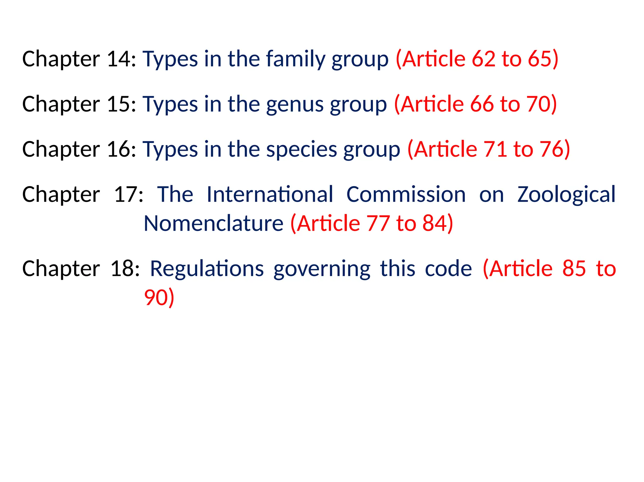 Chapter 14: Types in the family group (Article 62 to 65)
Chapter 15: Types in the genus group (Article 66 to 70)
Chapter 16: Types in the species group (Article 71 to 76)
Chapter 17: The International Commission on Zoological
Nomenclature (Article 77 to 84)
Chapter 18: Regulations governing this code (Article 85 to
90)
 