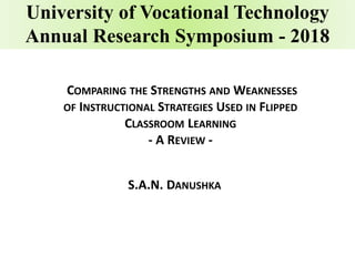 University of Vocational Technology
Annual Research Symposium - 2018
COMPARING THE STRENGTHS AND WEAKNESSES
OF INSTRUCTIONAL STRATEGIES USED IN FLIPPED
CLASSROOM LEARNING
- A REVIEW -
S.A.N. DANUSHKA
 