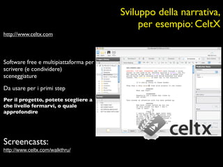 Sviluppo della narrativa,
                                            per esempio: CeltX
http://www.celtx.com



Software free e multipiattaforma per
scrivere (e condividere)
sceneggiature

Da usare per i primi step
Per il progetto, potete scegliere a
che livello fermarvi, o quale
approfondire




Screencasts:
http://www.celtx.com/walkthru/
 