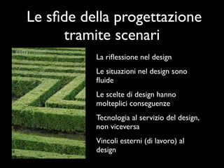 Le sﬁde della progettazione
     tramite scenari
          La riﬂessione nel design
          Le situazioni nel design sono
          ﬂuide
          Le scelte di design hanno
          molteplici conseguenze
          Tecnologia al servizio del design,
          non viceversa
          Vincoli esterni (di lavoro) al
          design
 