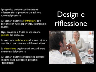 I progettisti devono continuamente
riﬂettere sia sul prodotto che sul loro
ruolo nel processo                               Design e
                                                riﬂessione
Gli scenari aiutano a confrontarsi con
persone con ruoli, esperienze, e percezioni
diverse

Ogni proposta è frutto di una visione
parziale del problema

La creazione collaborativa di scenari aiuta a
conciliare concretamente differenti visioni

La discussione degli scenari aiuta ad avere
awareness del processo

Gli scenari aiutano a superare le barriere
imposte dallo sviluppo di prototipi
“tecnologici”
 