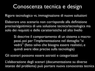 Conoscenza tecnica e design
Rigore tecnologico vs. immaginazione di nuove soluzioni
Elaborare uno scenario non corrisponde alla deﬁnizione
precisa/algoitimica di una soluzione tecnica/tecnologica ma
solo dei requisiti e delle caratteristiche ad alto livello
      Si descrive il comportamento di un sistema a macro-
      passi, poi per l’implementazione nel dettaglio “si
      vedrà” (fatto salvo che bisogna essere realistici, e
      quindi avere idee precise sulla tecnologia)
Gli scenari possono essere astratti e categorizzati
L’elaborazione degli scenari (documentazione su diverse
istanze del problema) può portare nuova conoscenza tecnica
 