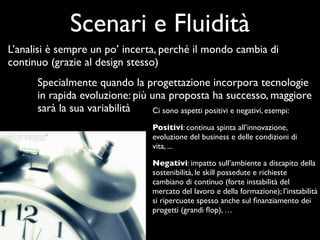 Scenari e Fluidità
L’analisi è sempre un po’ incerta, perché il mondo cambia di
continuo (grazie al design stesso)
      Specialmente quando la progettazione incorpora tecnologie
      in rapida evoluzione: più una proposta ha successo, maggiore
      sarà la sua variabilità    Ci sono aspetti positivi e negativi, esempi:

                                   Positivi: continua spinta all’innovazione,
                                   evoluzione del business e delle condizioni di
                                   vita, ...

                                   Negativi: impatto sull’ambiente a discapito della
                                   sostenibilità, le skill possedute e richieste
                                   cambiano di continuo (forte instabilità del
                                   mercato del lavoro e della formazione); l’instabilità
                                   si ripercuote spesso anche sul ﬁnanziamento dei
                                   progetti (grandi ﬂop), …
 