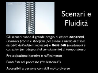 Scenari e
                                            Fluidità
Gli scenari hanno il grande pregio di essere concreti
(soluzioni precise e speciﬁche per evitare il rischio di essere
assorbiti dall’indeterminatezza) e ﬂessibili (rivisitazioni e
correzioni per adeguarsi al cambiamento) al tempo stesso
Prototipazione iterativa e rafﬁnamento
Punti ﬁssi nel processo (“milestones”)
Accessibili a persone con skill molto diverse
 