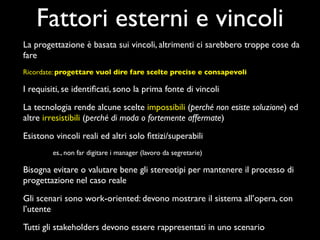 Fattori esterni e vincoli
La progettazione è basata sui vincoli, altrimenti ci sarebbero troppe cose da
fare
Ricordate: progettare vuol dire fare scelte precise e consapevoli

I requisiti, se identiﬁcati, sono la prima fonte di vincoli

La tecnologia rende alcune scelte impossibili (perché non esiste soluzione) ed
altre irresistibili (perché di moda o fortemente affermate)

Esistono vincoli reali ed altri solo ﬁttizi/superabili
        es., non far digitare i manager (lavoro da segretarie)

Bisogna evitare o valutare bene gli stereotipi per mantenere il processo di
progettazione nel caso reale

Gli scenari sono work-oriented: devono mostrare il sistema all’opera, con
l’utente

Tutti gli stakeholders devono essere rappresentati in uno scenario
 