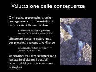 Valutazione delle conseguenze
Ogni scelta progettuale ha delle
conseguenze: una caratteristica di
un prodotto inﬂuenza le altre
       es. estetica vs. acustica vs. proprietà
       meccaniche di uno strumento musicale

Gli scenari possono essere usati
per presentare prospettive diverse
       es. annotazioni testuali vs. vocali ←→
       overhead vs. frustrazione

Le relazioni fra i diversi fattori sono
lasciate implicite ma i possibili
aspetti critici possono essere molto
dettagliati
 