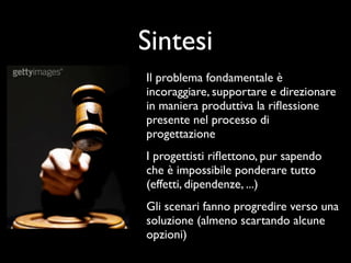 Sintesi
Il problema fondamentale è
incoraggiare, supportare e direzionare
in maniera produttiva la riﬂessione
presente nel processo di
progettazione
I progettisti riﬂettono, pur sapendo
che è impossibile ponderare tutto
(effetti, dipendenze, ...)
Gli scenari fanno progredire verso una
soluzione (almeno scartando alcune
opzioni)
 