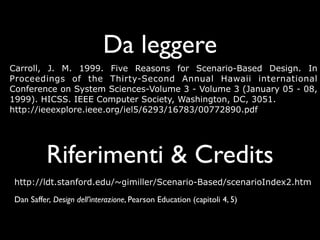 Da leggere
Carroll, J. M. 1999. Five Reasons for Scenario-Based Design. In
Proceedings of the Thirty-Second Annual Hawaii international
Conference on System Sciences-Volume 3 - Volume 3 (January 05 - 08,
1999). HICSS. IEEE Computer Society, Washington, DC, 3051.
http://ieeexplore.ieee.org/iel5/6293/16783/00772890.pdf




           Riferimenti & Credits
 http://ldt.stanford.edu/~gimiller/Scenario-Based/scenarioIndex2.htm

 Dan Saffer, Design dell’interazione, Pearson Education (capitoli 4, 5)
 