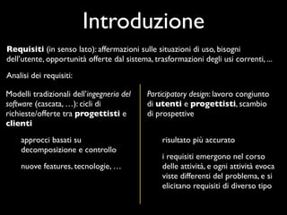 Introduzione
Requisiti (in senso lato): affermazioni sulle situazioni di uso, bisogni
dell’utente, opportunità offerte dal sistema, trasformazioni degli usi correnti, ...
Analisi dei requisiti:

Modelli tradizionali dell’ingegneria del    Participatory design: lavoro congiunto
software (cascata, …): cicli di             di utenti e progettisti, scambio
richieste/offerte tra progettisti e         di prospettive
clienti
    approcci basati su                           risultato più accurato
    decomposizione e controllo
                                                 i requisiti emergono nel corso
    nuove features, tecnologie, …                delle attività, e ogni attività evoca
                                                 viste differenti del problema, e si
                                                 elicitano requisiti di diverso tipo
 