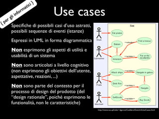 ic i}
                       at

     e rg
            li in
                  for
                     m
                                 Use cases
{p      Speciﬁche di possibili casi d’uso astratti,
        possibili sequenze di eventi (istanze)
        Espressi in UML in forma diagrammatica
        Non esprimono gli aspetti di utilità e
        usabilità di un sistema
        Non sono articolati a livello cognitivo
        (non esprimono gli obiettivi dell’utente,
        aspettative, reazioni, ...)
        Non sono parte del contesto per il
        processo di design del prodotto (del
        “design rationale”, poiché esprimono le
        funzionalità, non le caratteristiche)
                                                      http://www.iua.upf.edu/~dgarcia/Codders/DotUmlUseCases.html
 
