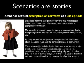 Scenarios are stories
Scenario: Textual description or narrative of a use episode
               Described from the user point of view and may include social
               background, resource (e.g. disk space, time) constraints and
               background information

               May describe a currently occuring use, or a potential use that is
               being designed and may include text, video, pictures, story boards,
               etc.

               By using a narrative it is possible to capture more information
               about the user's goals, and the context the user is operating in

               The context might include details about the work place or social
               situation, and information about resource constraints. This
               provides some more help in understanding why users do what
               they do. In much current design work the users goals and context
               are often assumed implicitly, or may not be taken into account
 
