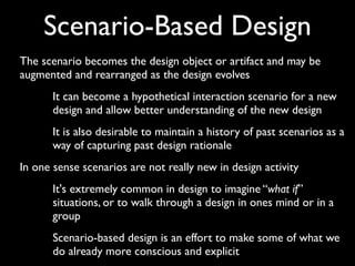Scenario-Based Design
The scenario becomes the design object or artifact and may be
augmented and rearranged as the design evolves
       It can become a hypothetical interaction scenario for a new
       design and allow better understanding of the new design
       It is also desirable to maintain a history of past scenarios as a
       way of capturing past design rationale
In one sense scenarios are not really new in design activity
       It's extremely common in design to imagine “what if”
       situations, or to walk through a design in ones mind or in a
       group
       Scenario-based design is an effort to make some of what we
       do already more conscious and explicit
 