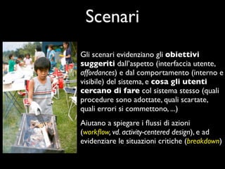 Scenari
Gli scenari evidenziano gli obiettivi
suggeriti dall’aspetto (interfaccia utente,
affordances) e dal comportamento (interno e
visibile) del sistema, e cosa gli utenti
cercano di fare col sistema stesso (quali
procedure sono adottate, quali scartate,
quali errori si commettono, ...)
Aiutano a spiegare i ﬂussi di azioni
(workﬂow, vd. activity-centered design), e ad
evidenziare le situazioni critiche (breakdown)
 