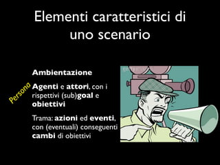 Elementi caratteristici di
             uno scenario

        Ambientazione
        Agenti e attori, con i
   na




        rispettivi (sub)goal e
 sor
Pe




        obiettivi
        Trama: azioni ed eventi,
        con (eventuali) conseguenti
        cambi di obiettivi
 