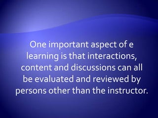 One important aspect of e learning is that interactions, content and discussions can all be evaluated and reviewed by persons other than the instructor.  