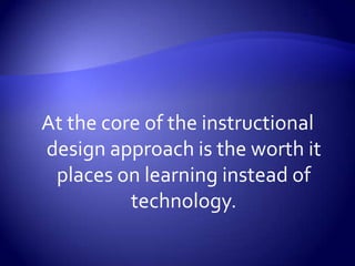At the core of the instructional design approach is the worth it places on learning instead of technology.