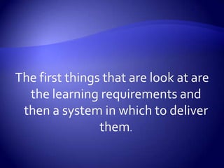 The first things that are look at are the learning requirements and then a system in which to deliver them. 