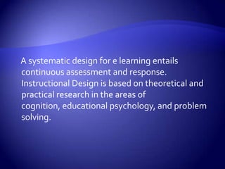     A systematic design for e learning entails continuous assessment and response. Instructional Design is based on theoretical and practical research in the areas of cognition, educational psychology, and problem solving.