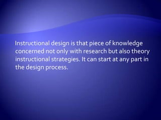     Instructional design is that piece of knowledge concerned not only with research but also theory instructional strategies. It can start at any part in the design process. 