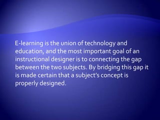     E-learning is the union of technology and education, and the most important goal of an instructional designer is to connecting the gap between the two subjects. By bridging this gap it is made certain that a subject’s concept is properly designed. 