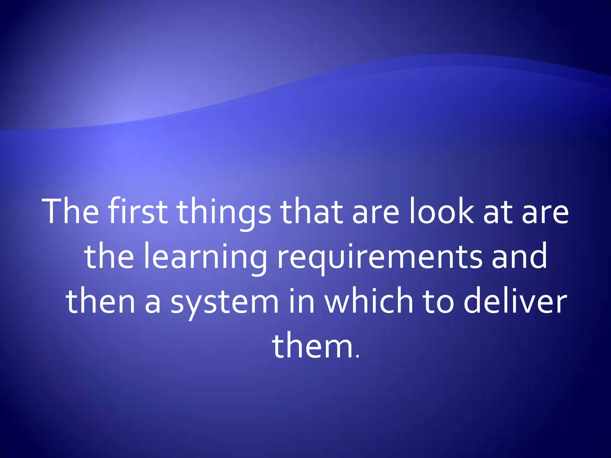 The first things that are look at are the learning requirements and then a system in which to deliver them.