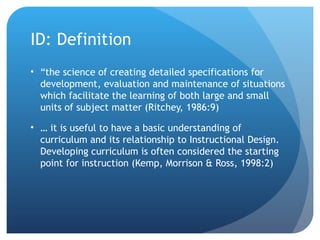 ID: Definition “the science of creating detailed specifications for development, evaluation and maintenance of situations which facilitate the learning of both large and small units of subject matter (Ritchey, 1986:9) … it is useful to have a basic understanding of curriculum and its relationship to Instructional Design. Developing curriculum is often considered the starting point for instruction (Kemp, Morrison & Ross, 1998:2) 