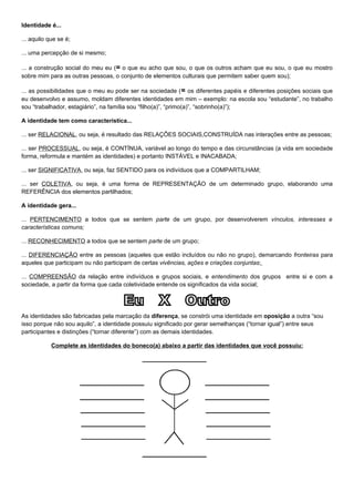 Identidade é...

... aquilo que se é;

... uma percepção de si mesmo;

... a construção social do meu eu (= o que eu acho que sou, o que os outros acham que eu sou, o que eu mostro
sobre mim para as outras pessoas, o conjunto de elementos culturais que permitem saber quem sou);

... as possibilidades que o meu eu pode ser na sociedade ( = os diferentes papéis e diferentes posições sociais que
eu desenvolvo e assumo, moldam diferentes identidades em mim – exemplo: na escola sou “estudante”, no trabalho
sou “trabalhador, estagiário”, na família sou “filho(a)”, “primo(a)”, “sobrinho(a)”);

A identidade tem como característica...

... ser RELACIONAL, ou seja, é resultado das RELAÇÕES SOCIAIS,CONSTRUÍDA nas interações entre as pessoas;

... ser PROCESSUAL, ou seja, é CONTÍNUA, variável ao longo do tempo e das circunstâncias (a vida em sociedade
forma, reformula e mantém as identidades) e portanto INSTÁVEL e INACABADA;

... ser SIGNIFICATIVA, ou seja, faz SENTIDO para os indivíduos que a COMPARTILHAM;

... ser COLETIVA, ou seja, é uma forma de REPRESENTAÇÃO de um determinado grupo, elaborando uma
REFERÊNCIA dos elementos partilhados;

A identidade gera...

... PERTENCIMENTO a todos que se sentem parte de um grupo, por desenvolverem vínculos, interesses e
características comuns;

... RECONHECIMENTO a todos que se sentem parte de um grupo;

... DIFERENCIAÇÃO entre as pessoas (aqueles que estão incluídos ou não no grupo), demarcando fronteiras para
aqueles que participam ou não participam de certas vivências, ações e criações conjuntas;

... COMPREENSÃO da relação entre indivíduos e grupos sociais, e entendimento dos grupos entre si e com a
sociedade, a partir da forma que cada coletividade entende os significados da vida social;




As identidades são fabricadas pela marcação da diferença, se constrói uma identidade em oposição a outra “sou
isso porque não sou aquilo”, a identidade possuiu significado por gerar semelhanças (“tornar igual”) entre seus
participantes e distinções (“tornar diferente”) com as demais identidades.

            Complete as identidades do boneco(a) abaixo a partir das identidades que você possuiu:
 