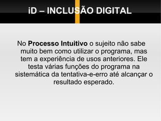 iD – INCLUSÃO DIGITAL No  Processo Intuitivo  o sujeito não sabe muito bem como utilizar o programa, mas tem a experiência de usos anteriores. Ele testa várias funções do programa na sistemática da tentativa-e-erro até alcançar o resultado esperado. 