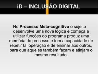 iD – INCLUSÃO DIGITAL No  Processo Meta-cognitivo  o sujeito desenvolve uma nova lógica e começa a utilizar funções do programa produz uma memória do processo e tem a capacidade de repetir tal operação e de ensinar aos outros, para que aqueles também façam e atinjam o mesmo resultado. 
